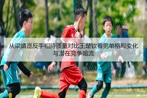 从梁靖崑反手相持质量对比王楚钦看男单格局变化与潜在竞争暗流